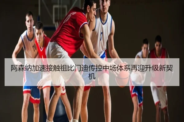 阿森纳加速接触祖比门迪传控中场体系再迎升级新契机