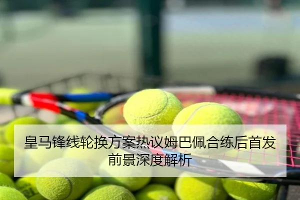 皇马锋线轮换方案热议姆巴佩合练后首发前景深度解析
